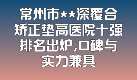 常州市**深覆合矫正垫高医院十强排名出炉，口碑与实力兼具