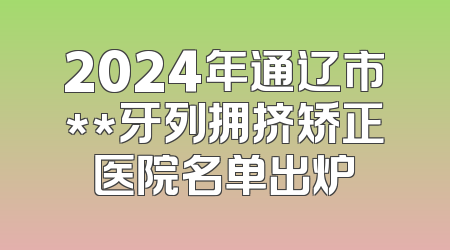 2024年通辽市**牙列拥挤矫正医院名单出炉