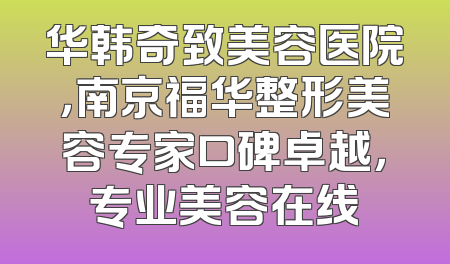 华韩奇致美容医院，南京福华整形美容专家口碑卓越，专业美容在线