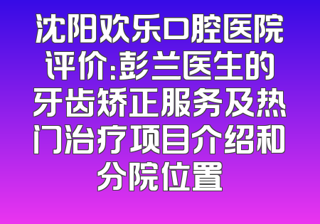 沈阳欢乐口腔医院评价：彭兰医生的牙齿矫正服务及热门治疗项目介绍和分院位置