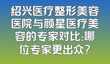 绍兴医疗整形美容医院与颜星医疗美容的专家对比：哪位专家更出众？