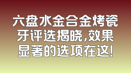 六盘水金合金烤瓷牙评选揭晓，效果显著的选项在这！