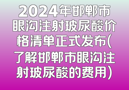 2024年邯郸市眼沟注射玻尿酸价格清单正式发布（了解邯郸市眼沟注射玻尿酸的费用）