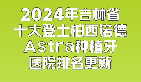 2024年吉林省十大登士柏西诺德Astra种植牙医院排名更新