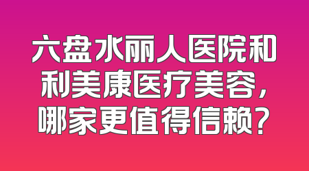 六盘水丽人医院和利美康医疗美容，哪家更值得信赖？