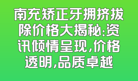 南充矫正牙拥挤拔除价格大揭秘：资讯倾情呈现，价格透明，品质卓越