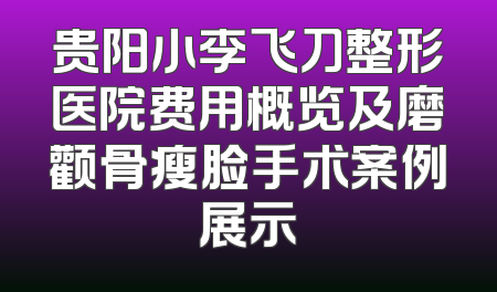 贵阳小李飞刀整形医院费用概览及磨颧骨瘦脸手术案例展示