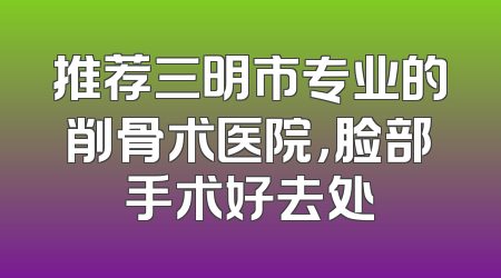 推荐三明市专业的削骨术医院，脸部手术好去处