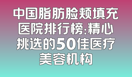 中国脂肪脸颊填充医院排行榜：精心挑选的50佳医疗美容机构