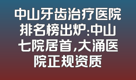 中山牙齿治疗医院排名榜出炉：中山七院居首，大涌医院正规资质