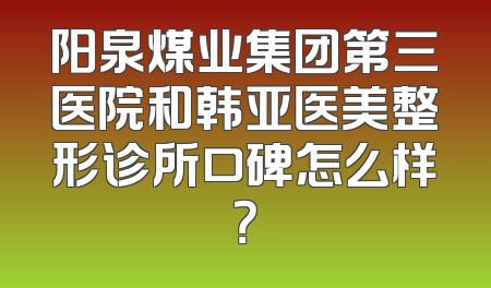 阳泉煤业集团第三医院和韩亚医美整形诊所口碑怎么样？