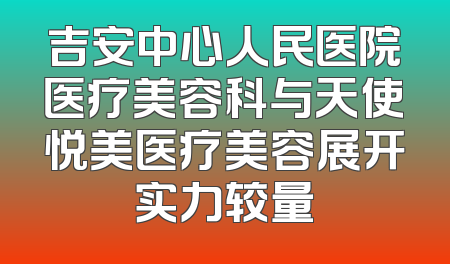吉安中心人民医院医疗美容科与天使悦美医疗美容展开实力较量