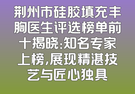 荆州市硅胶填充丰胸医生评选榜单前十揭晓：知名专家上榜，展现精湛技艺与匠心独具