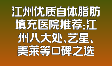 江州优质自体脂肪填充医院推荐：江州八大处、艺星、美莱等口碑之选