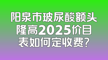 阳泉市玻尿酸额头隆高2025价目表如何定收费？