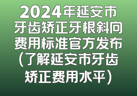 2024年延安市牙齿矫正牙根斜向费用标准官方发布（了解延安市牙齿矫正费用水平）