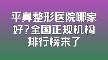 平鼻整形医院哪家好？全国正规机构排行榜来了