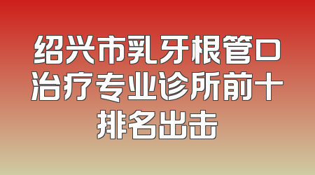 绍兴市乳牙根管口治疗专业诊所前十排名出击