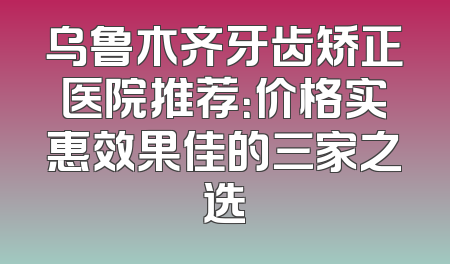 乌鲁木齐牙齿矫正医院推荐：价格实惠效果佳的三家之选
