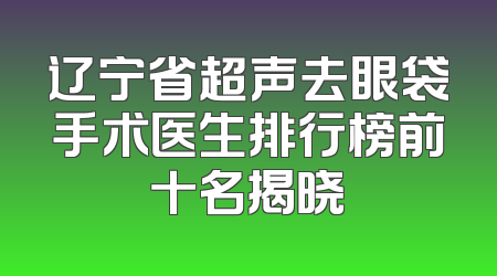 辽宁省超声去眼袋手术医生排行榜前十名揭晓