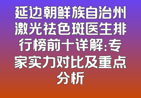 延边朝鲜族自治州激光祛色斑医生排行榜前十详解：专家实力对比及重点分析