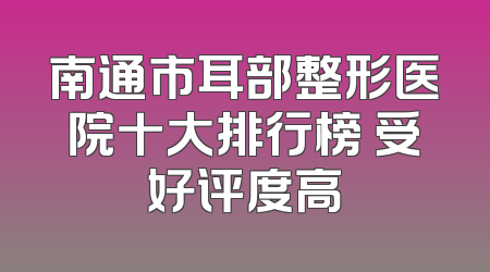 南通市耳部整形医院十大排行榜 受好评度高