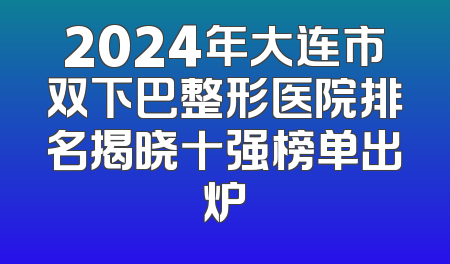 2024年大连市双下巴整形医院排名揭晓十强榜单出炉