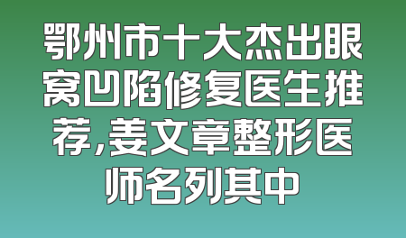 鄂州市十大杰出眼窝凹陷修复医生推荐，姜文章整形医师名列其中