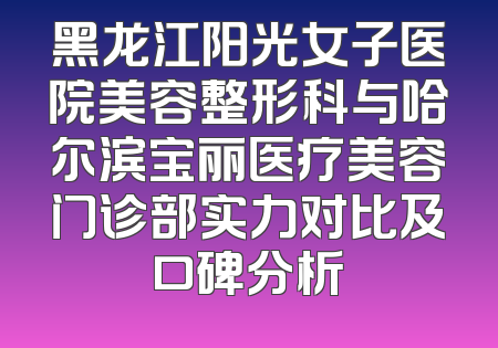 黑龙江阳光女子医院美容整形科与哈尔滨宝丽医疗美容门诊部实力对比及口碑分析