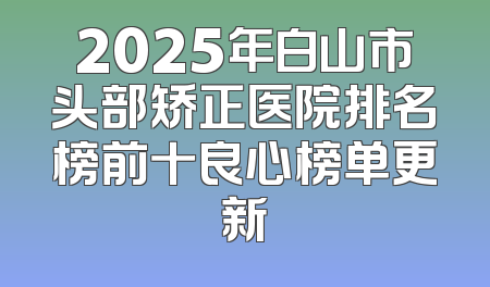 2025年白山市头部矫正医院排名榜前十良心榜单更新