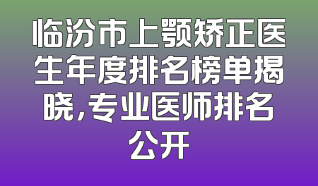 临汾市上颚矫正医生年度排名榜单揭晓，专业医师排名公开