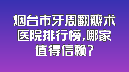 烟台市牙周翻瓣术医院排行榜，哪家值得信赖？