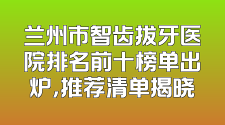 兰州市智齿拔牙医院排名前十榜单出炉，推荐清单揭晓