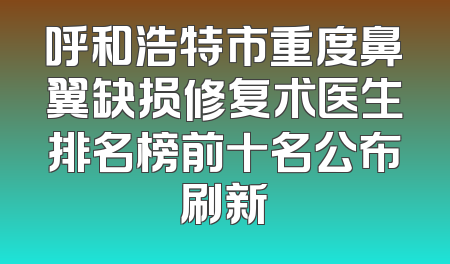 呼和浩特市重度鼻翼缺损修复术医生排名榜前十名公布刷新