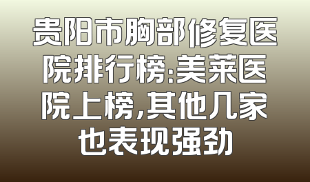 贵阳市胸部修复医院排行榜：美莱医院上榜，其他几家也表现强劲