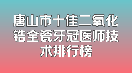 唐山市十佳二氧化锆全瓷牙冠医师技术排行榜