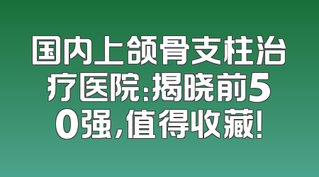 国内上颌骨支柱治疗医院：揭晓前50强，值得收藏！