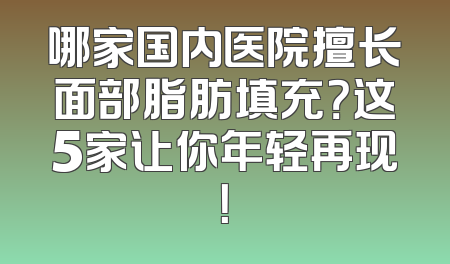 哪家国内医院擅长面部脂肪填充？这5家让你年轻再现！