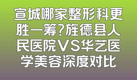 宣城哪家整形科更胜一筹？旌德县人民医院VS华艺医学美容深度对比