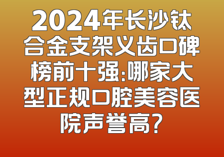 2024年长沙钛合金支架义齿口碑榜前十强：哪家大型正规口腔美容医院声誉高？