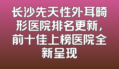 长沙先天性外耳畸形医院排名更新，前十佳上榜医院全新呈现