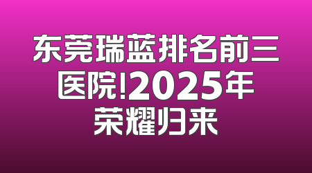 东莞瑞蓝排名前三医院!2025年荣耀归来