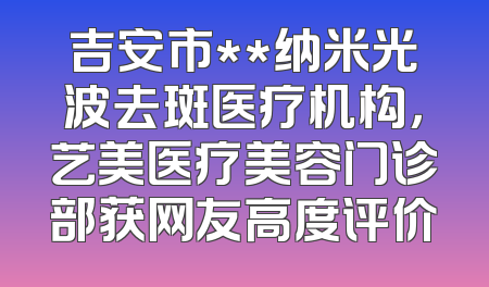 吉安市**纳米光波去斑医疗机构，艺美医疗美容门诊部获网友高度评价