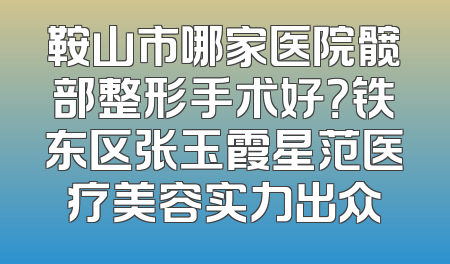 鞍山市哪家医院髋部整形手术好？铁东区张玉霞星范医疗美容实力出众