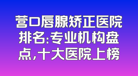 营口唇腺矫正医院排名：专业机构盘点，十大医院上榜