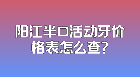阳江半口活动牙价格表怎么查？