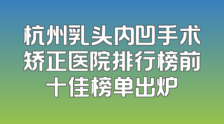 杭州乳头内凹手术矫正医院排行榜前十佳榜单出炉