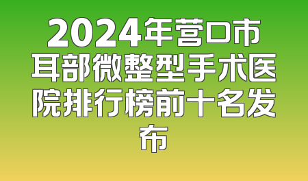 2024年营口市耳部微整型手术医院排行榜前十名发布