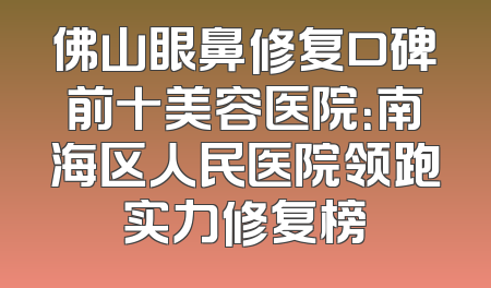 佛山眼鼻修复口碑前十美容医院：南海区人民医院领跑实力修复榜