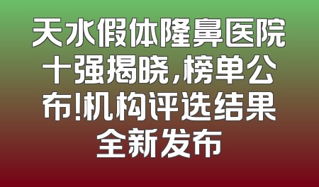 天水假体隆鼻医院十强揭晓，榜单公布！机构评选结果全新发布